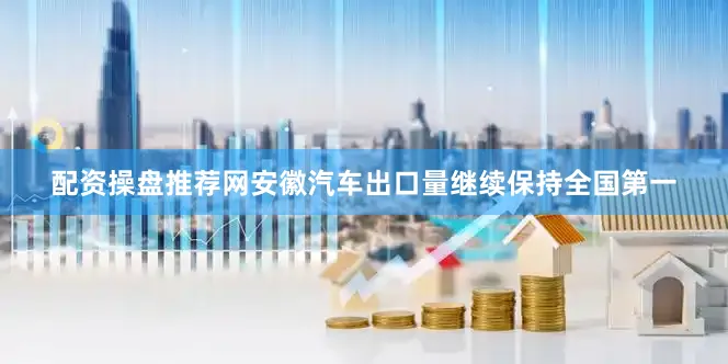 配资操盘推荐网安徽汽车出口量继续保持全国第一