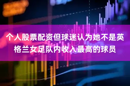个人股票配资但球迷认为她不是英格兰女足队内收入最高的球员