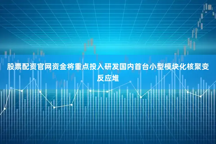 股票配资官网资金将重点投入研发国内首台小型模块化核聚变反应堆