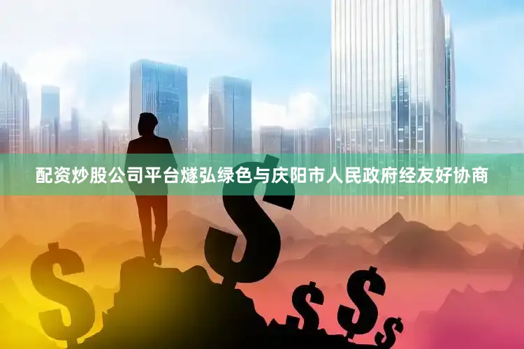 配资炒股公司平台燧弘绿色与庆阳市人民政府经友好协商
