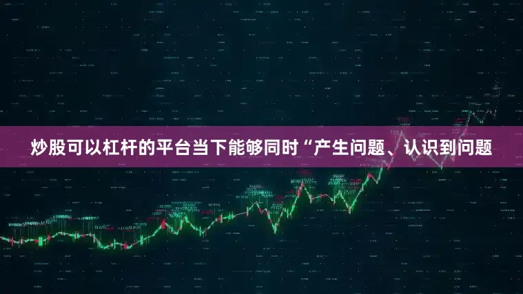 炒股可以杠杆的平台当下能够同时“产生问题、认识到问题